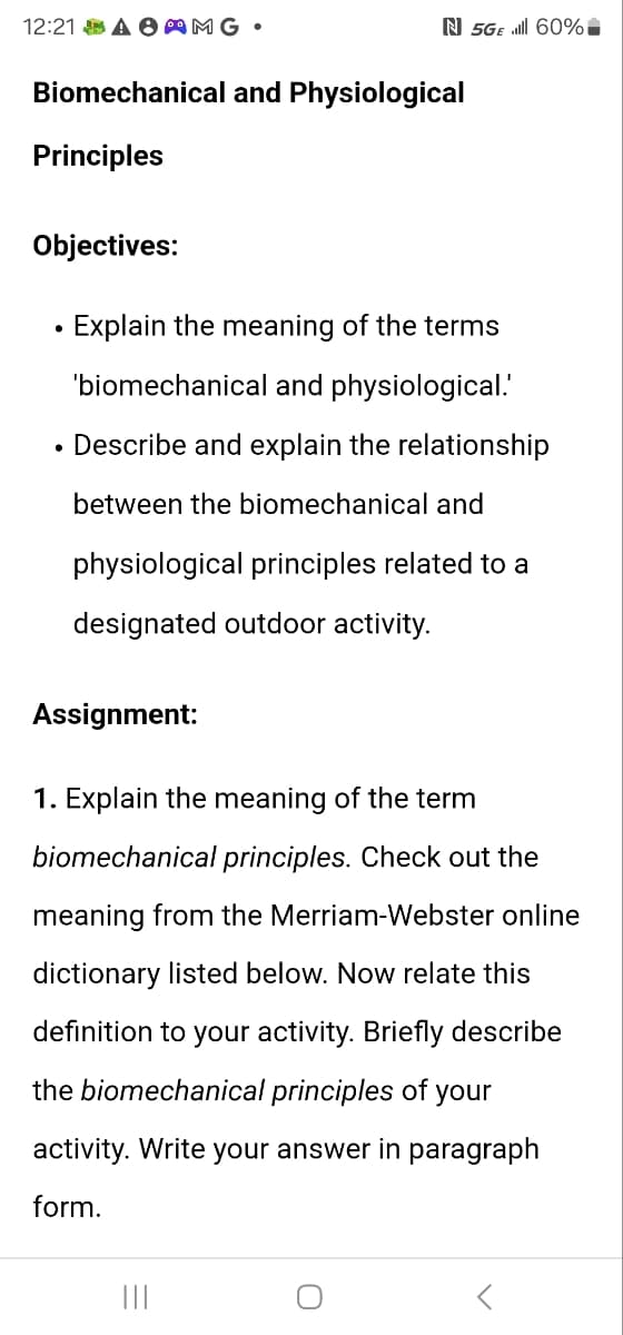 12:21 AAMG •
N 5GE Ill 60%
Biomechanical and Physiological
Principles
Objectives:
•
Explain the meaning of the terms
'biomechanical and physiological.'
• Describe and explain the relationship
between the biomechanical and
physiological principles related to a
designated outdoor activity.
Assignment:
1. Explain the meaning of the term
biomechanical principles. Check out the
meaning from the Merriam-Webster online
dictionary listed below. Now relate this
definition to your activity. Briefly describe
the biomechanical principles of your
activity. Write your answer in paragraph
form.
|||
0