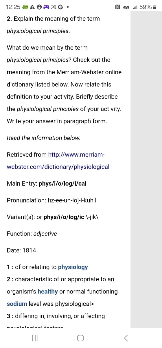 N 5G 59%
12:25 AMG •
2. Explain the meaning of the term
physiological principles.
What do we mean by the term
physiological principles? Check out the
meaning from the Merriam-Webster online
dictionary listed below. Now relate this
definition to your activity. Briefly describe
the physiological principles of your activity.
Write your answer in paragraph form.
Read the information below.
Retrieved from http://www.merriam-
webster.com/dictionary/physiological
Main Entry: phys/i/o/log/i/cal
Pronunciation: fiz-ee-uh-loj-i-kuh I
Variant(s): or phys/i/o/log/ic \-jik\
Function: adjective
Date: 1814
1 of or relating to physiology
2 characteristic of or appropriate to an
organism's healthy or normal functioning
sodium level was physiological>
3: differing in, involving, or affecting
О