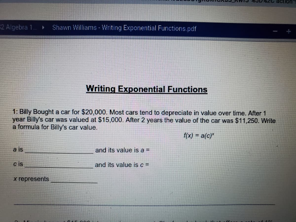 **Writing Exponential Functions**

1. Billy bought a car for $20,000. Most cars tend to depreciate in value over time. After 1 year Billy's car was valued at $15,000. After 2 years the value of the car was $11,250. Write a formula for Billy's car value.

\[ f(x) = a(c)^x \]

a is __________________ and its value is a = _______________

c is __________________ and its value is c = _______________

x represents __________________ 

2. 