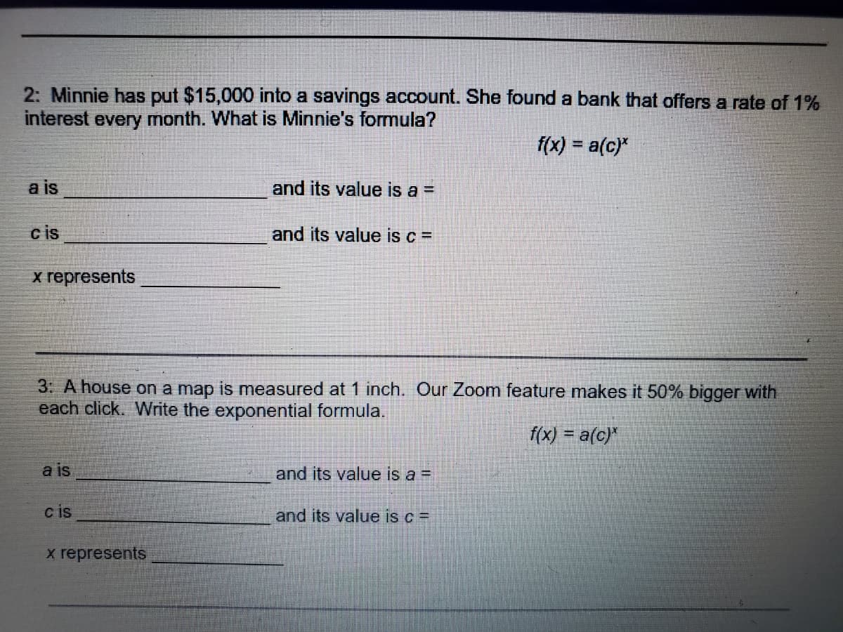 ### Exponential Functions Practice Questions

#### Question 2:
Minnie has put $15,000 into a savings account. She found a bank that offers a rate of 1% interest every month. What is Minnie’s formula?

*Formula:*  
\[ f(x) = a(c)^x \]

*Parameters to Identify:*
- **a is** ______________ and its value is \( a = \) ___________________
- **c is** ______________ and its value is \( c = \) ___________________
- **x represents** ______________

#### Question 3:
A house on a map is measured at 1 inch. Our Zoom feature makes it 50% bigger with each click. Write the exponential formula.

*Formula:*  
\[ f(x) = a(c)^x \]

*Parameters to Identify:*
- **a is** ______________ and its value is \( a = \) ___________________
- **c is** ______________ and its value is \( c = \) ___________________
- **x represents** ______________