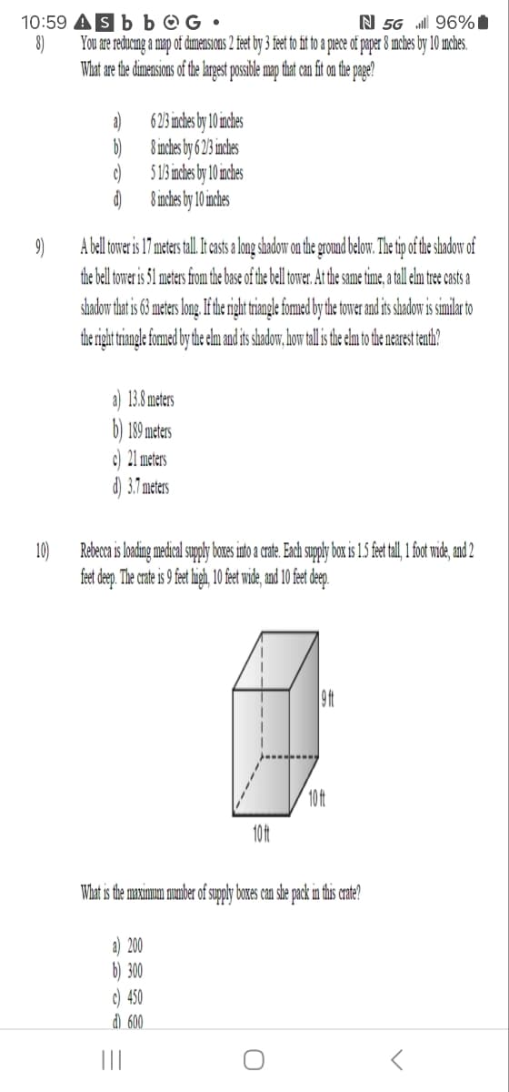 10:59
8)
Sbb
G
N 5G
96%
You are reducing a map of dimensions 2 feet by 3 feet to fit to a piece of paper 8 inches by 10 inches.
What are the dimensions of the largest possible map that can fit on the page?
62/3 inches by 10 inches
8 inches by 62/3 inches
5 1/3 inches by 10 inches
d)
8 inches by 10 inches
9)
A bell tower is 17 meters tall. It casts a long shadow on the ground below. The tip of the shadow of
the bell tower is 51 meters from the base of the bell tower. At the same time, a tall elm tree casts a
shadow that is 63 meters long. If the right triangle formed by the tower and its shadow is similar to
the right triangle formed by the elm and its shadow, how tall is the elm to the nearest tenth?
13.8 meters
189 meters
10)
c) 21 meters
d) 3.7 meters
Rebecca is loading medical supply boxes into a crate. Each supply box is 1.5 feet tall, 1 foot wide, and 2
feet deep. The crate is 9 feet high, 10 feet wide, and 10 feet deep.
10ft
10ft
9 ft
What is the maximum number of supply boxes can she pack in this crate?
a) 200
b) 300
c) 450
d) 600
|||
ก
<