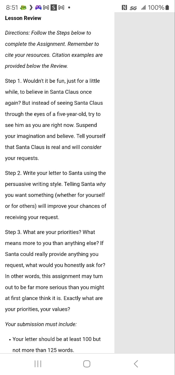 N 5G 100%
8:51 > MSM
Lesson Review
Directions: Follow the Steps below to
complete the Assignment. Remember to
cite your resources. Citation examples are
provided below the Review.
Step 1. Wouldn't it be fun, just for a little
while, to believe in Santa Claus once
again? But instead of seeing Santa Claus
through the eyes of a five-year-old, try to
see him as you are right now. Suspend
your imagination and believe. Tell yourself
that Santa Claus is real and will consider
your requests.
Step 2. Write your letter to Santa using the
persuasive writing style. Telling Santa why
you want something (whether for yourself
or for others) will improve your chances of
receiving your request.
Step 3. What are your priorities? What
means more to you than anything else? If
Santa could really provide anything you
request, what would you honestly ask for?
In other words, this assignment may turn
out to be far more serious than you might
at first glance think it is. Exactly what are
your priorities, your values?
Your submission must include:
. Your letter should be at least 100 but
not more than 125 words.
О