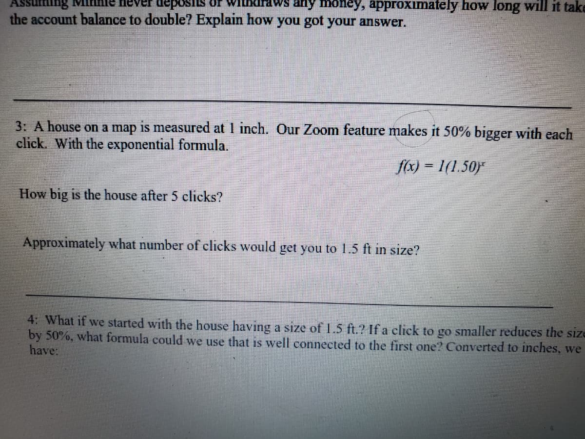 Vithdraws any money, approximately how long will it take
Susodan ta
the account balance to double? Explain how you got your answer.
3: A house on a map is measured at I inch. Our Zoom feature makes it 50% bigger with each
click. With the exponential formula.
f(x) = 1(1.50)
How big is the house after 5 clicks?
Approximately what number of clicks would get you to 1.5 ft in size?
4: What if we started with the house having a size of 1.5 ft.? If a click to go smaller reduces the size
by 50%, what formula could we use that is well connected to the first one? Converted to inches, we
have
