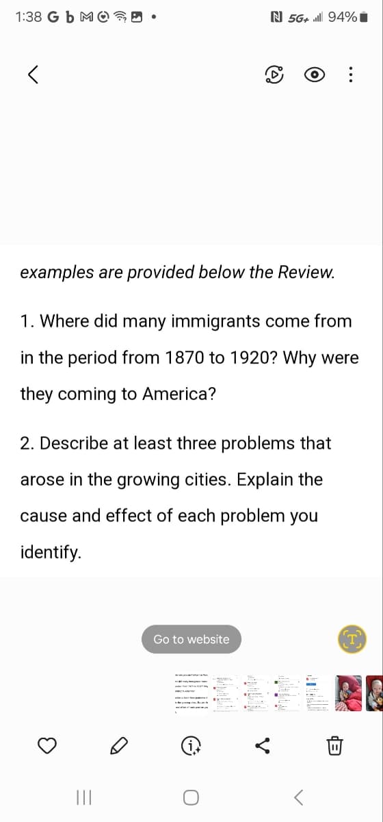 1:38 Gb MO??
N 5G+ 94%
<
...
examples are provided below the Review.
1. Where did many immigrants come from
in the period from 1870 to 1920? Why were
they coming to America?
2. Describe at least three problems that
arose in the growing cities. Explain the
cause and effect of each problem you
identify.
|||
Go to website
C
T
B