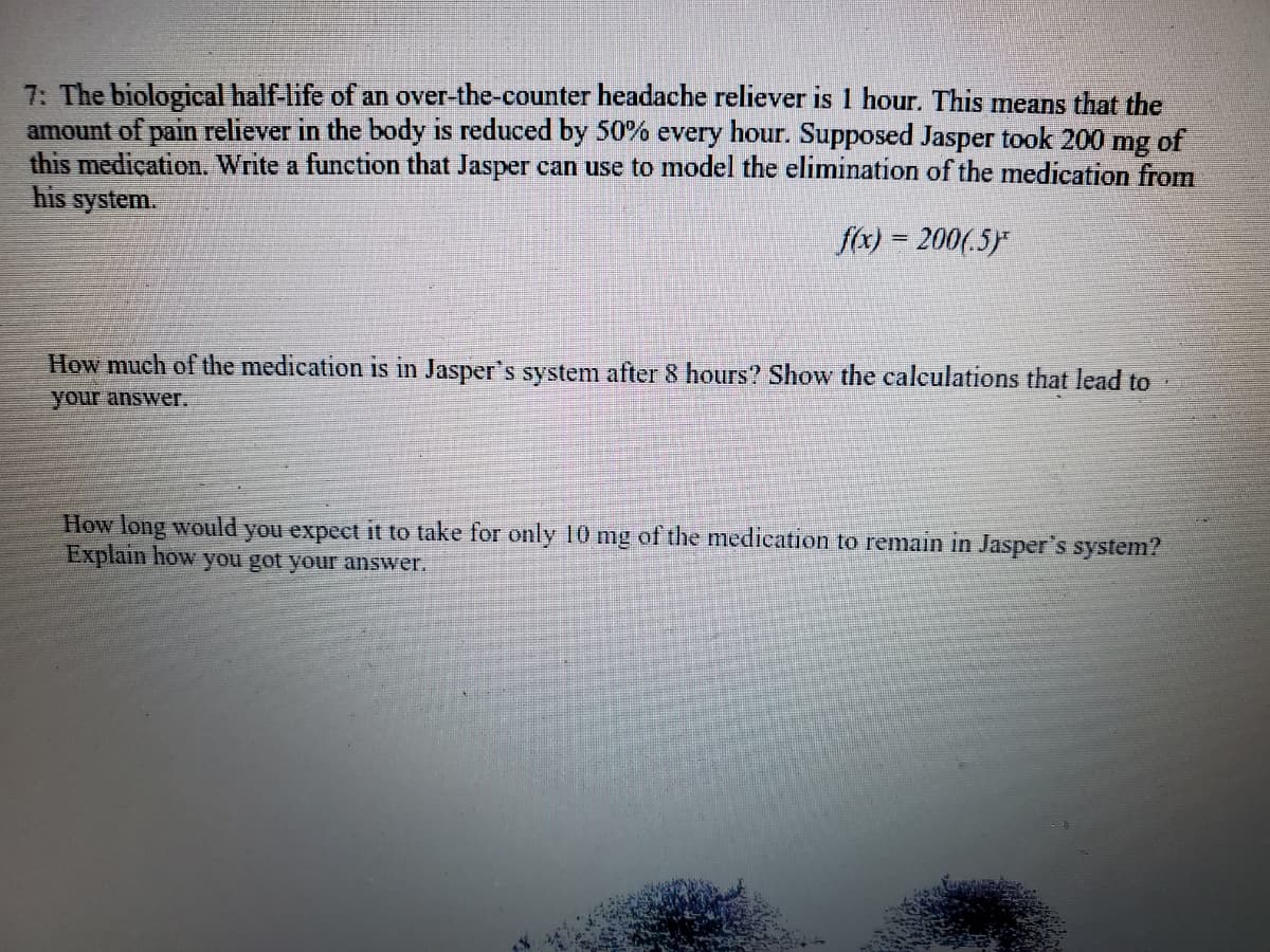### Understanding Half-Life and Medication Elimination

**Problem Statement:**
The biological half-life of an over-the-counter headache reliever is 1 hour. This means that the amount of pain reliever in the body is reduced by 50% every hour. Suppose Jasper took 200 mg of this medication. Write a function that Jasper can use to model the elimination of the medication from his system.

**Solution:**
The function to model this scenario is given by:
\[ f(x) = 200 (0.5)^x \]

**Question 1:**
How much of the medication is in Jasper's system after 8 hours? Show the calculations that lead to your answer.

**Solution:**
To find the amount of medication remaining in Jasper's system after 8 hours, we substitute \( x = 8 \) into the function \( f(x) \):
\[ f(8) = 200 (0.5)^8 \]

Calculations:
\[ (0.5)^8 = 0.00390625 \]
\[ f(8) = 200 \times 0.00390625 = 0.78125 \]

Therefore, after 8 hours, there is approximately 0.78125 mg of the medication remaining in Jasper's system.

**Question 2:**
How long would you expect it to take for only 10 mg of the medication to remain in Jasper's system? Explain how you got your answer.

**Solution:**
To determine the time it takes for the medication to reduce to 10 mg, we set up the equation:
\[ 200 (0.5)^x = 10 \]

Solving for \( x \):

1. Divide both sides by 200:
\[ (0.5)^x = \frac{10}{200} \]
\[ (0.5)^x = 0.05 \]

2. Take the logarithm (base 10) of both sides:
\[ \log((0.5)^x) = \log(0.05) \]
\[ x \log(0.5) = \log(0.05) \]

3. Solve for \( x \):
\[ x = \frac{\log(0.05)}{\log(0.5)} \]
\[ x \approx \frac{-1.3010}{-0.3010} \]
\[ x \approx 4.32 \]

Therefore, it