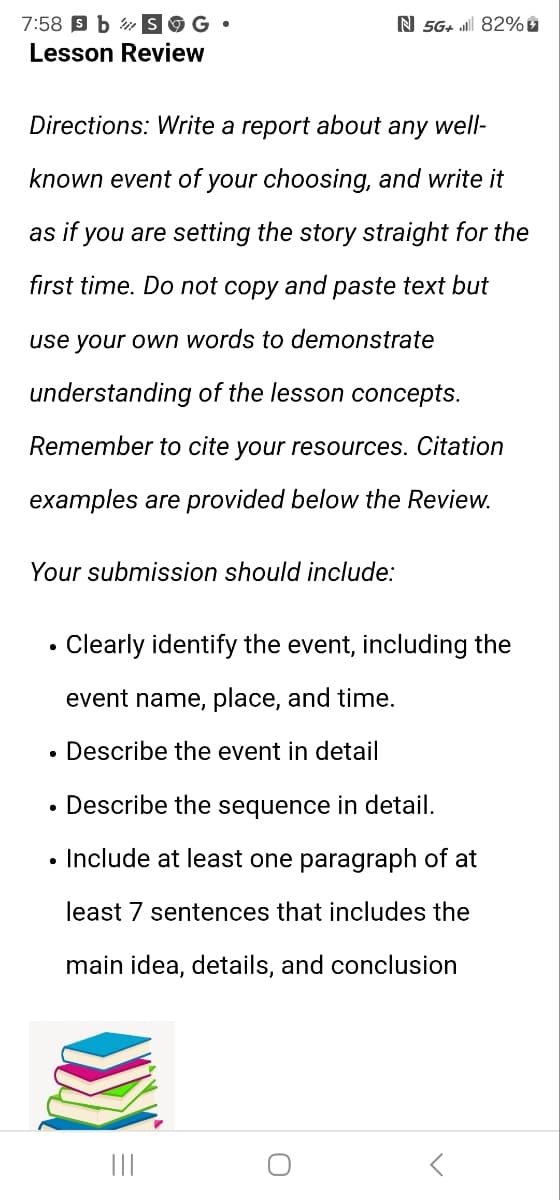 G.
N 5G+ 82%
7:58 s b
Lesson Review
Directions: Write a report about any well-
known event of your choosing, and write it
as if you are setting the story straight for the
first time. Do not copy and paste text but
use your own words to demonstrate
understanding of the lesson concepts.
Remember to cite your resources. Citation
examples are provided below the Review.
Your submission should include:
•
Clearly identify the event, including the
event name, place, and time.
• Describe the event in detail
• Describe the sequence in detail.
• Include at least one paragraph of at
least 7 sentences that includes the
main idea, details, and conclusion
C