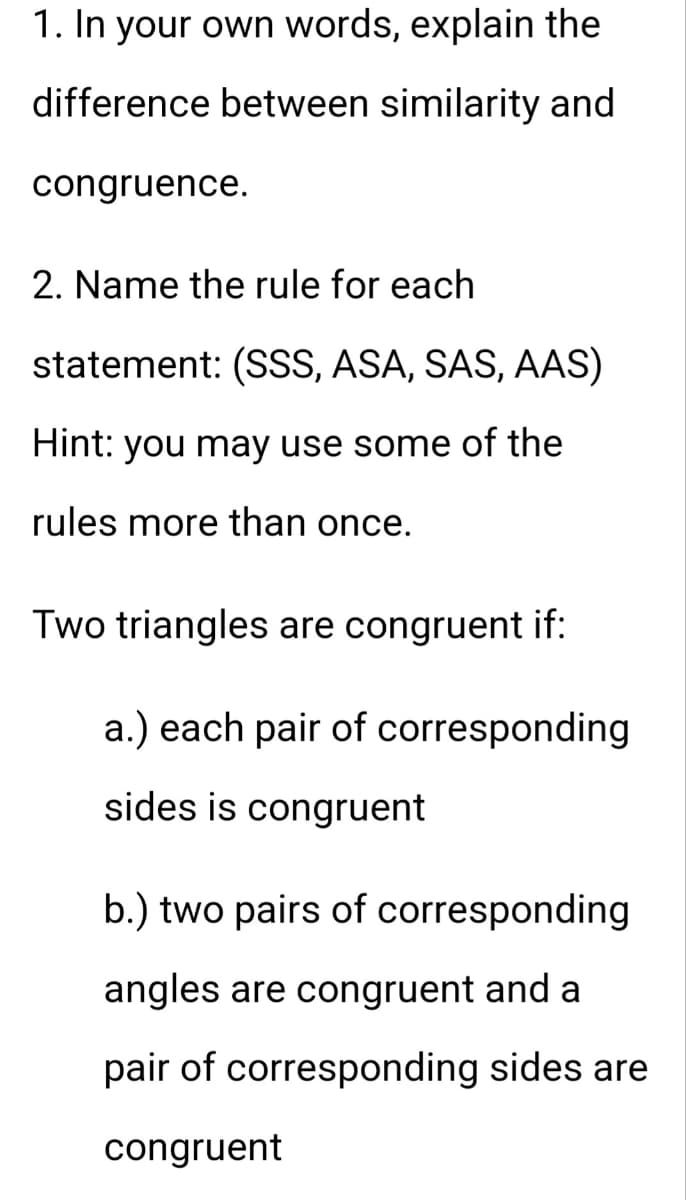 1. In your own words, explain the
difference between similarity and
congruence.
2. Name the rule for each
statement: (SSS, ASA, SAS, AAS)
Hint: you may use some of the
rules more than once.
Two triangles are congruent if:
a.) each pair of corresponding
sides is congruent
b.) two pairs of corresponding
angles are congruent and a
pair of corresponding sides are
congruent