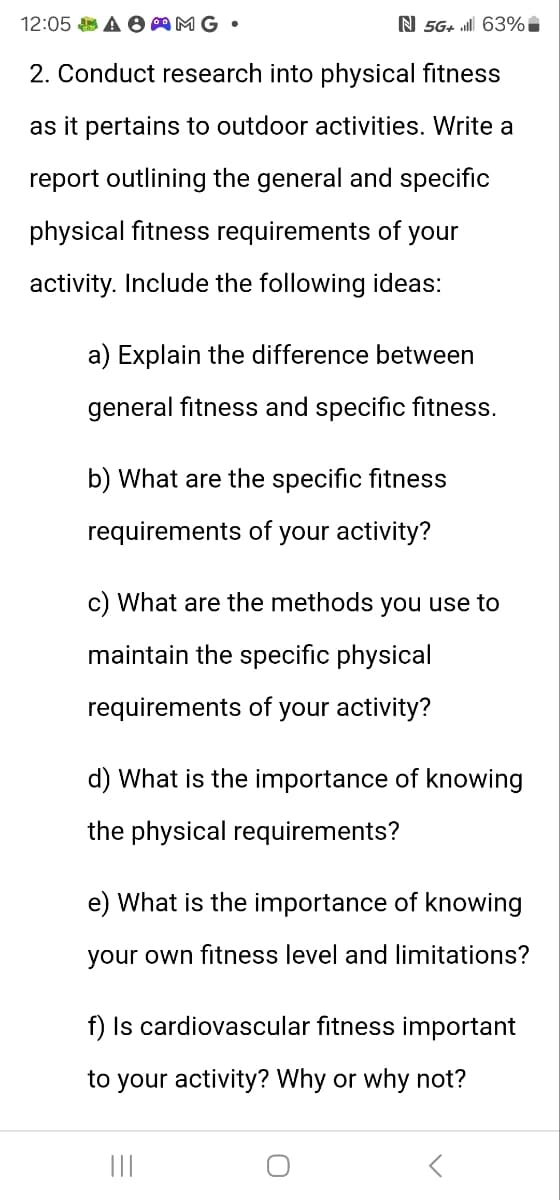 12:05 AMG.
N 5G+. 63%*
2. Conduct research into physical fitness
as it pertains to outdoor activities. Write a
report outlining the general and specific
physical fitness requirements of your
activity. Include the following ideas:
a) Explain the difference between
general fitness and specific fitness.
b) What are the specific fitness
requirements of your activity?
c) What are the methods you use to
maintain the specific physical
requirements of your activity?
d) What is the importance of knowing
the physical requirements?
e) What is the importance of knowing
your own fitness level and limitations?
f) Is cardiovascular fitness important
to your activity? Why or why not?
|||
୦