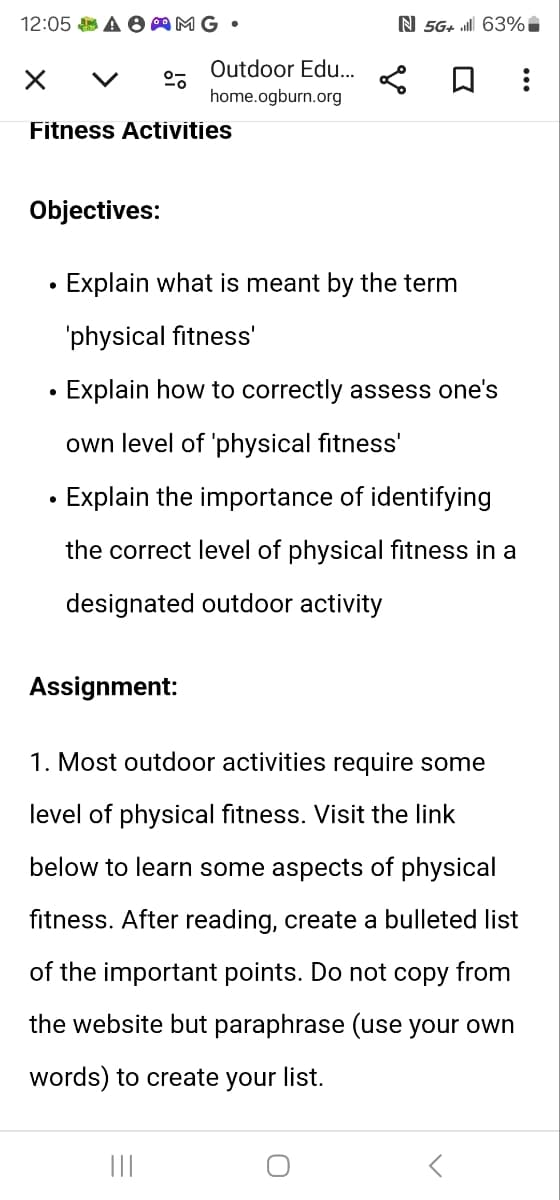 N 5G+ 63%*
Outdoor Edu...
☐
home.ogburn.org
12:05 A AMG.
☑ く
Fitness Activities
Objectives:
•
•
Explain what is meant by the term
'physical fitness'
Explain how to correctly assess one's
own level of 'physical fitness'
Explain the importance of identifying
the correct level of physical fitness in a
designated outdoor activity
Assignment:
1. Most outdoor activities require some
level of physical fitness. Visit the link
below to learn some aspects of physical
fitness. After reading, create a bulleted list
of the important points. Do not copy from
the website but paraphrase (use your own
words) to create your list.
|||
О