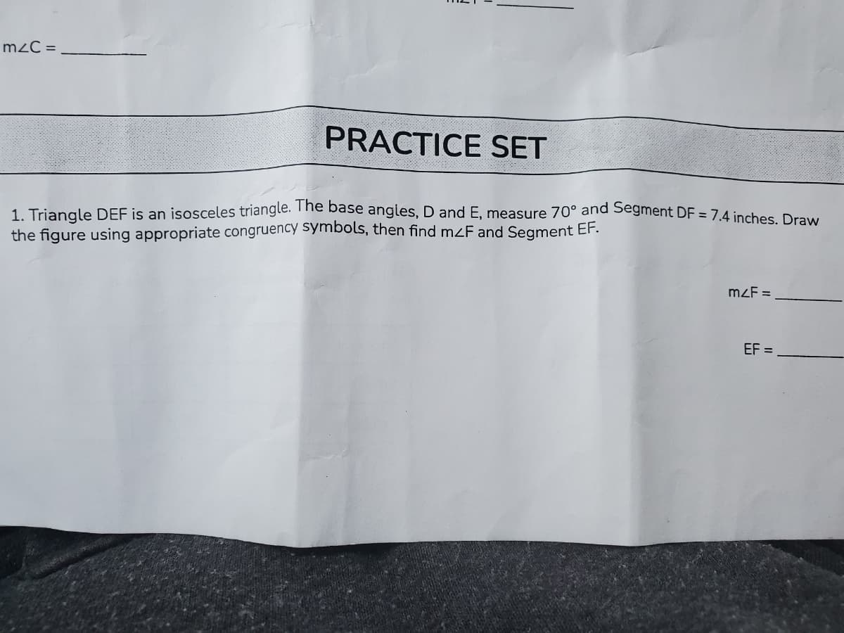 m2C =
PRACTICE SET
1. Triangle DEF is an isosceles triangle. The base angles, D and E, measure 70° and Segment DF = 7.4 inches Draw
the figure using appropriate congruency symbols, then find mzF and Segment EF.
mzF =
EF =
