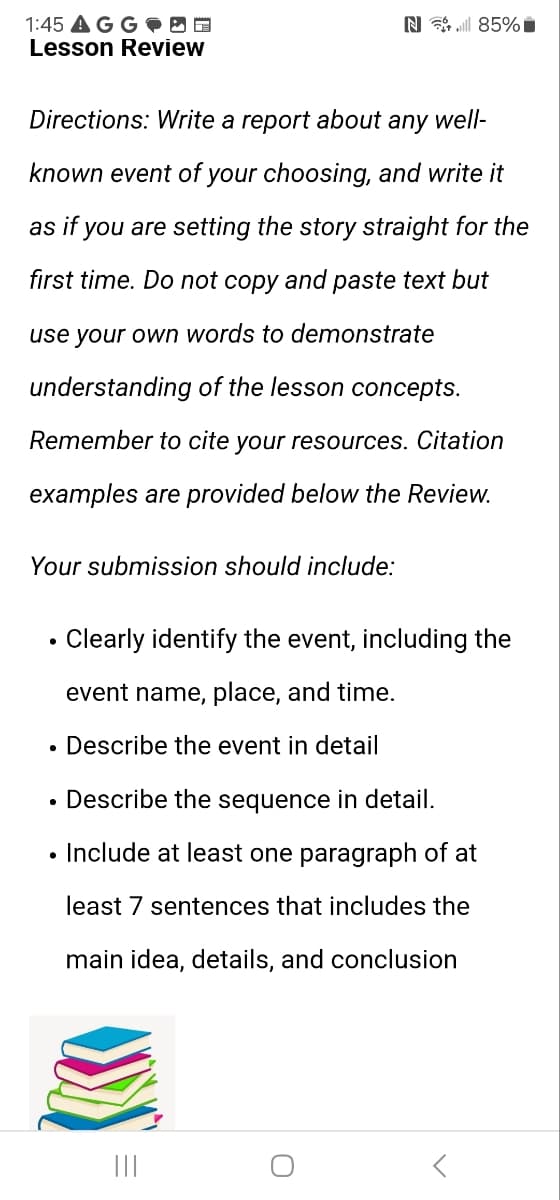 1:45 AGG
Lesson Review
N85%
Directions: Write a report about any well-
known event of your choosing, and write it
as if you are setting the story straight for the
first time. Do not copy and paste text but
use your own words to demonstrate
understanding of the lesson concepts.
Remember to cite your resources. Citation
examples are provided below the Review.
Your submission should include:
Clearly identify the event, including the
event name, place, and time.
• Describe the event in detail
⚫ Describe the sequence in detail.
• Include at least one paragraph of at
least 7 sentences that includes the
main idea, details, and conclusion
|||
០