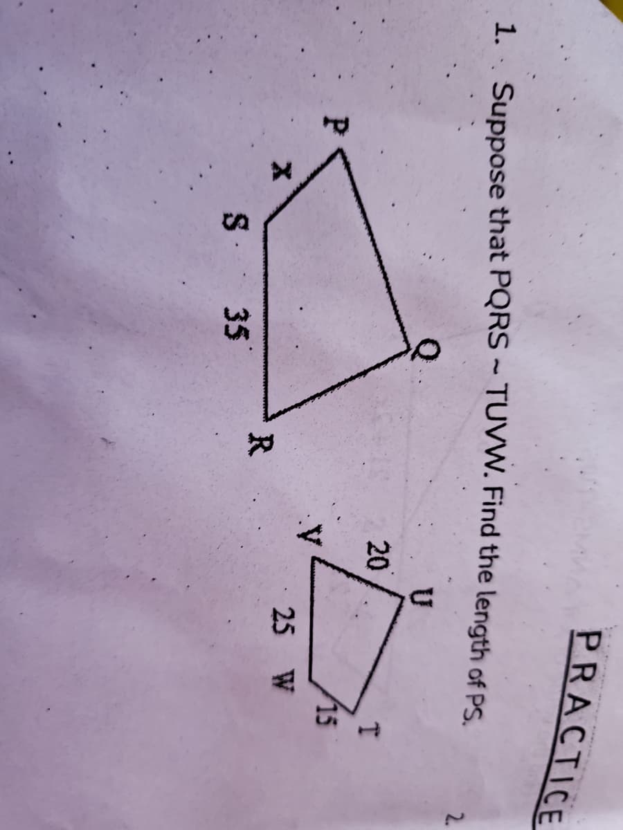 PRACTICE
1. Suppose that PQRS ~ TUVW. Find the length of pS
2.
U
20
15
25 W
R
35
