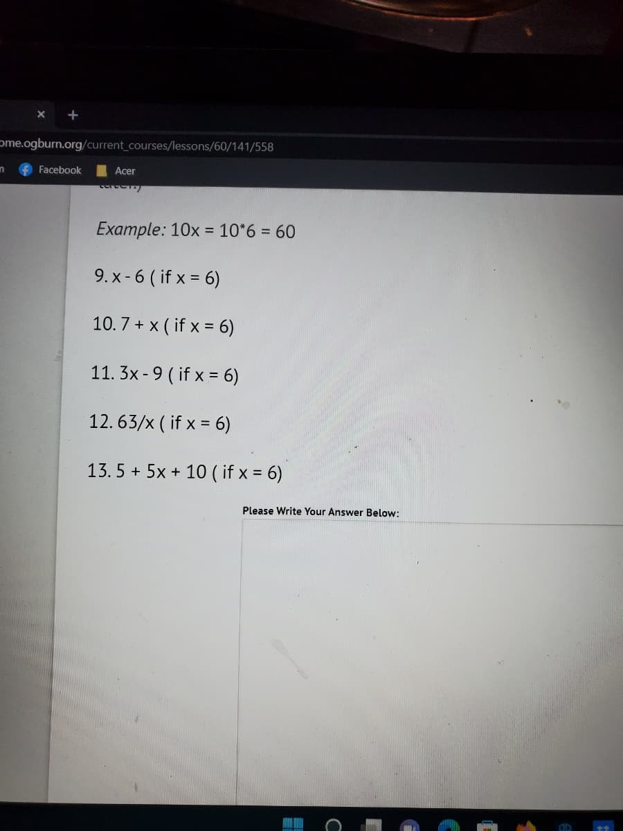 ome.ogburn.org/current_courses/lessons/60/141/558
n
Facebook
Acer
cartelo
Example: 10x = 10*6 = 60
9. x-6 (if x = 6)
10.7+ x (if x = 6)
11. 3x-9 (if x = 6)
12. 63/x (if x =
(
= 6)
13.5+ 5x + 10 ( if x = 6)
Please Write Your Answer Below: