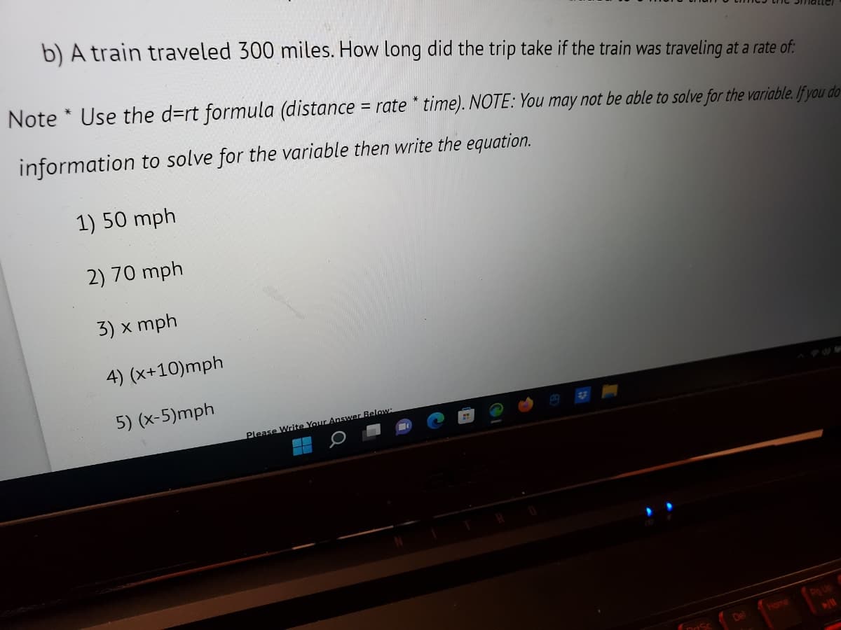 b) A train traveled 300 miles. How long did the trip take if the train was traveling at a rate of:
Note* Use the d=rt formula (distance = rate * time). NOTE: You may not be able to solve for the variable. If you do
information to solve for the variable then write the equation.
1) 50 mph
2) 70 mph
3) x mph
4) (x+10)mph
5) (x-5)mph
Please Write Your Answer Below:
--
--
Del