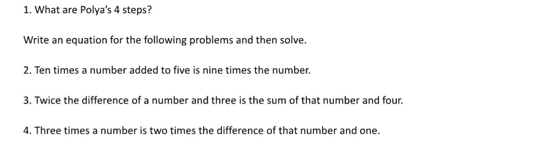 1. What are Polya's 4 steps?
Write an equation for the following problems and then solve.
2. Ten times a number added to five is nine times the number.
3. Twice the difference of a number and three is the sum of that number and four.
4. Three times a number is two times the difference of that number and one.