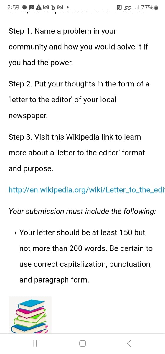 2:59 SAMb M⚫
N 5G 77%
Step 1. Name a problem in your
community and how you would solve it if
you had the power.
Step 2. Put your thoughts in the form of a
'letter to the editor' of your local
newspaper.
Step 3. Visit this Wikipedia link to learn
more about a 'letter to the editor' format
and purpose.
http://en.wikipedia.org/wiki/Letter_to_the_edi
Your submission must include the following:
• Your letter should be at least 150 but
not more than 200 words. Be certain to
use correct capitalization, punctuation,
and paragraph form.
୦