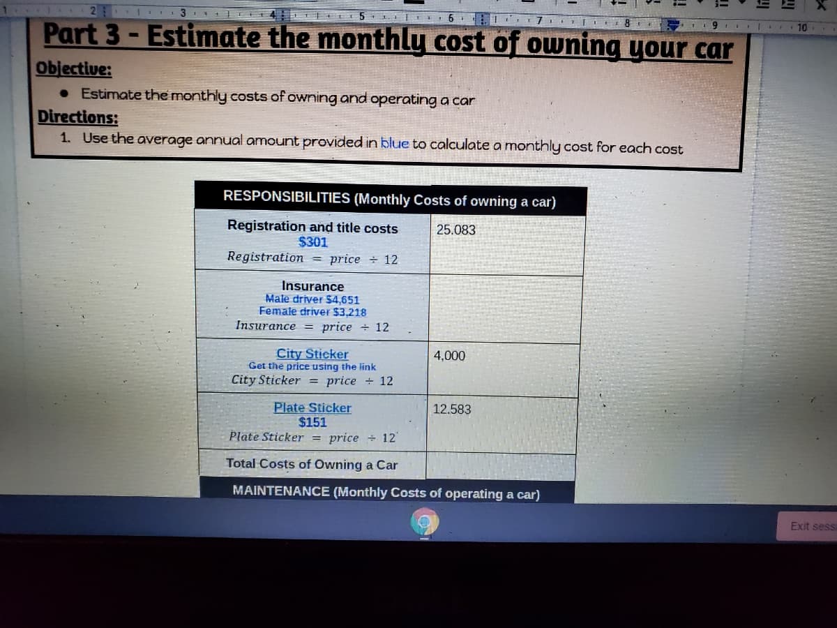 **Part 3 - Estimate the Monthly Cost of Owning Your Car**

**Objective:**
- Estimate the monthly costs of owning and operating a car.

**Directions:**
1. Use the average annual amount provided in blue to calculate a monthly cost for each cost.

---

**RESPONSIBILITIES (Monthly Costs of Owning a Car)**

1. **Registration and Title Costs**
   - Annual Cost: **$301**
   - Monthly Cost Calculation: Registration = price ÷ 12
   - Example Monthly Cost: $25.08

2. **Insurance**
   - For Male Driver: **$4,651**
   - For Female Driver: **$3,218**
   - Monthly Cost Calculation: Insurance = price ÷ 12

3. **City Sticker**
   - Instructions: Get the price using the provided link
   - Monthly Cost Calculation: CitySticker = price ÷ 12
   - Example Monthly Cost: $4,000

4. **Plate Sticker**
   - Annual Cost: **$151**
   - Monthly Cost Calculation: PlateSticker = price ÷ 12
   - Example Monthly Cost: $12.58

**Total Costs of Owning a Car**

---

**MAINTENANCE (Monthly Costs of Operating a Car)**

(Note: The maintenance section seems to be a heading for further details not included in this image.)