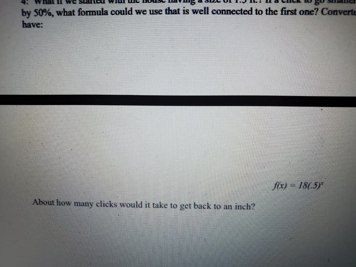 **Exploring Exponential Growth and Decay in Measurements**

**Understanding the Problem Statement:**

*What if we started with the house having a size of 1.5 ft. If a click to go smaller decreases the size by 50%, what formula could we use that is well connected to the first one? Convert to have:*

\[ f(x) = 18(.5)^x \]

**Objective:**

Determine how many clicks it would take to get back to an inch.

**Step-by-Step Solution:**

1. **Understanding the Exponential Function:**

   The given formula \( f(x) = 18(.5)^x \) represents an exponential decay where:
   - 18 is the initial size in inches.
   - \( .5 \) is the decay factor per click.
   - \( x \) is the number of clicks.

2. **Converting Feet to Inches:**

   Since there are 12 inches in a foot, convert 1.5 ft to inches.
   \[ 1.5 \text{ ft} = 1.5 \times 12 = 18 \text{ inches} \]
   This matches our initial size in the formula.

3. **Finding the Desired Size:**

   Now, we need to determine the number of clicks it would take for the size to be 1 inch.
   Set \( f(x) \) to 1:
   \[ 1 = 18(.5)^x \]

4. **Solving for \( x \):**

   Isolate the exponential term:
   \[ (.5)^x = \frac{1}{18} \]

   Take the logarithm of both sides to solve for \( x \):
   \[ x \log(0.5) = \log\left(\frac{1}{18}\right) \]
   \[ x = \frac{\log\left(\frac{1}{18}\right)}{\log(0.5)} \]

   Calculate the values:
   \[ \log\left(\frac{1}{18}\right) \approx \log(0.0556) \approx -1.254 \]
   \[ \log(0.5) \approx -0.301 \]

   Plug these values into the equation:
   \[ x \approx \frac{-1.254}{-0.301} \approx 4.