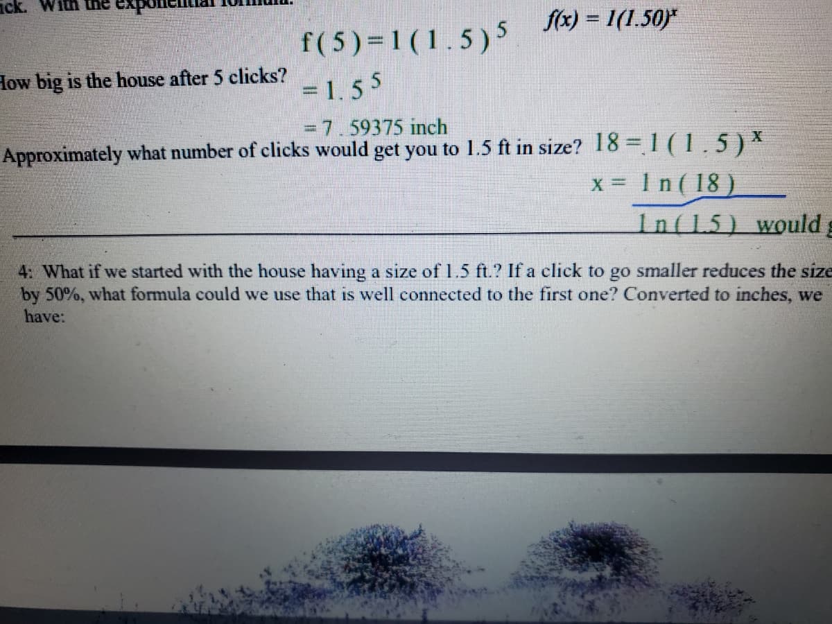 ### Exponential Growth and Reduction:

When working with exponential formulas to determine the size of an object over a series of actions (clicks), we can use specific functions to illustrate this process.

Let’s consider the function:
\[ f(x) = 1 \cdot (1.5)^x \]

This function represents the growth of a house in feet after each click, where \(x\) is the number of clicks.

#### Example Calculation:
**How big is the house after 5 clicks?**

\[ f(5) = 1 \cdot (1.5)^5 \]  
\[ = 1 \cdot 7.59375 \]  
\[ = 7.59375 \, \text{inches} \]

To find out how many clicks are needed to reach a specific size, for instance, 1.5 feet, we reformulate the equation as follows:

\[ 18 = 1 \cdot (1.5)^x \]
\[ x = \frac{\ln(18)}{\ln(1.5)} \]

This equation uses the natural logarithm (ln) to solve for \(x\).

### Practical Problem:
**Task 4:**
If we start with a house having a size of 1.5 feet and a click reduces the size by 50%, we should use a similar exponential formula to determine the new size. When converted to inches, we have the following formula:

\[ g(x) = 18 \cdot (0.5)^x \]

This new function represents the reduction in size over clicks.

By understanding these exponential functions, students can analyze both growth and reduction scenarios dynamically.