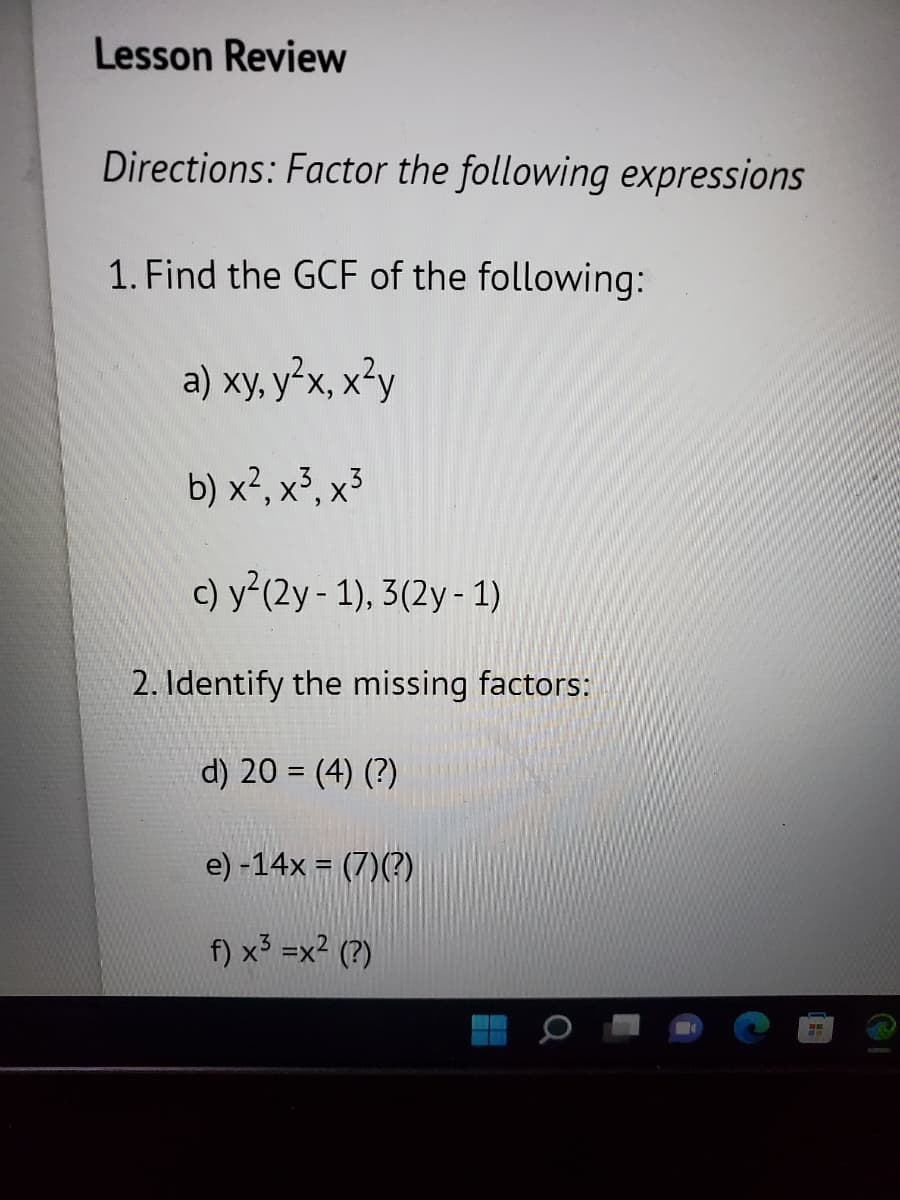 Lesson Review
Directions: Factor the following expressions
1. Find the GCF of the following:
a) xy, y²x, x²y
b) x², x³, x³
c) y² (2y - 1), 3(2y - 1)
2. Identify the missing factors:
d) 20 = (4) (?)
e) -14x = (7)(?)
f) x³ =x² (?)