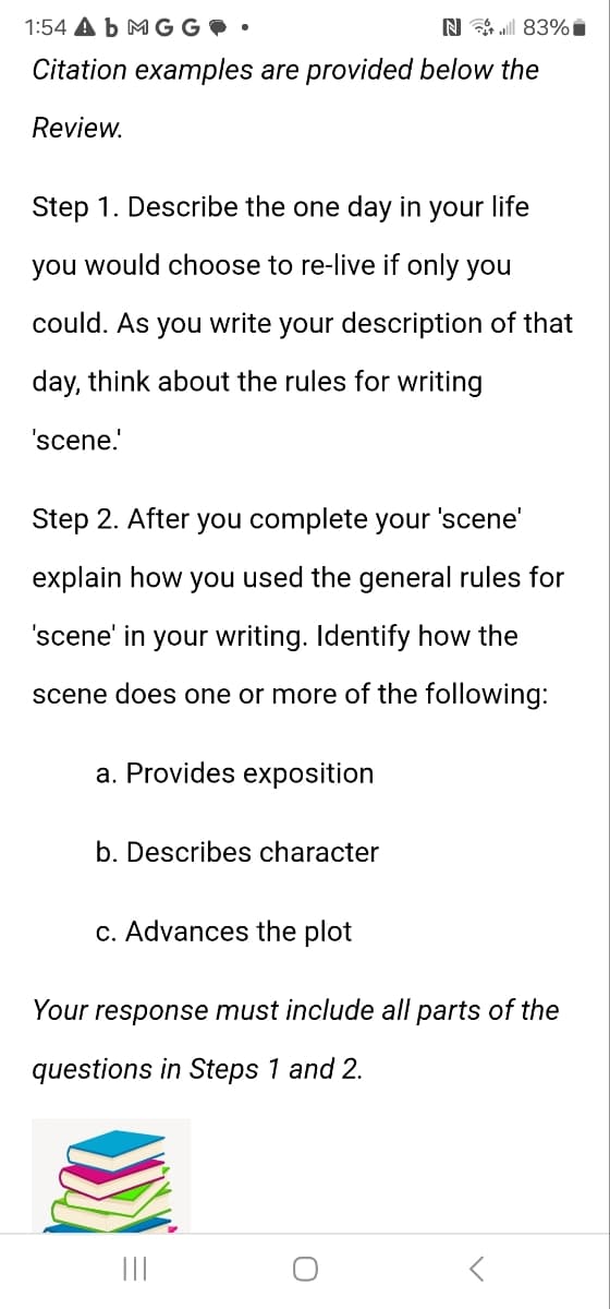 1:54 Ab MG G
N 83%
Citation examples are provided below the
Review.
Step 1. Describe the one day in your life
you would choose to re-live if only you
could. As you write your description of that
day, think about the rules for writing
'scene.'
Step 2. After you complete your 'scene'
explain how you used the general rules for
'scene' in your writing. Identify how the
scene does one or more of the following:
a. Provides exposition
b. Describes character
c. Advances the plot
Your response must include all parts of the
questions in Steps 1 and 2.
|||
០