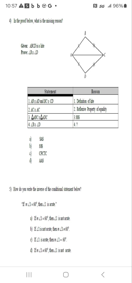 10:57 sbb G •
N 5G . 96%
4) In the proof below, what is the missing reason?
Given: ABCD is a kite
Prove: BLD
Statement
Reason
1. AB AD and BC= CD
1. Definition of kite
2. ACE AC
|3. AABCEMADC
2. Reflexive Property of equality
3.SSS
4. LB LD
4.2
SAS
SSS
CPCTC
AAS
5) How do you write the inverse of the conditional statement below?
"If m 21 60°, then 21 is acute."
a) If m 21=60°, then 1 is not acute.
b) If 21 is not acute, then m 2160°.
c) If 21 is acute, then m 2160°.
d) If m 2160°, then 21 is not acute.
|||
0
<