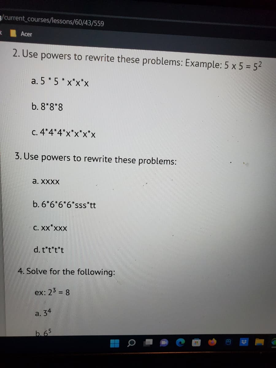 /current_courses/lessons/60/43/559
K
Acer
2. Use powers to rewrite these problems: Example: 5 x 5 = 5²
a. 5 * 5 *x*x*x
b. 8*8*8
c. 4*4
3. Use powers to rewrite these problems:
a. XXXX
b. 6*6*6*6*sss*tt
C. XX*XXX
d. t*t*t*t
<*X*X*X
4. Solve for the following:
ex: 2³ = 8
a. 34
b. 65