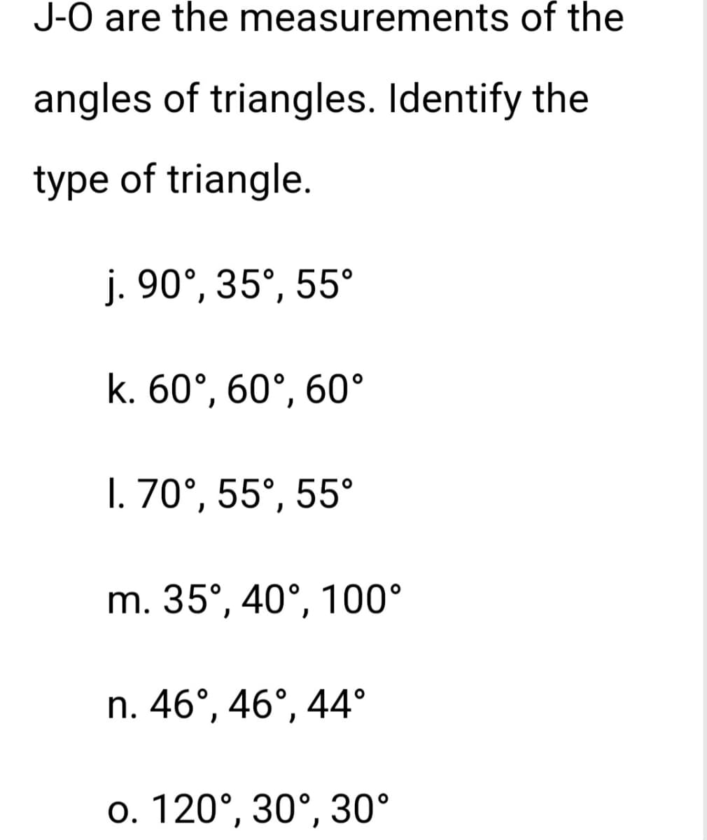 J-O are the measurements of the
angles of triangles. Identify the
type of triangle.
j. 90°, 35°, 55°
k. 60°, 60°, 60°
I. 70°, 55°, 55°
m. 35°, 40°, 100°
n. 46°, 46°, 44°
o. 120°, 30°, 30°