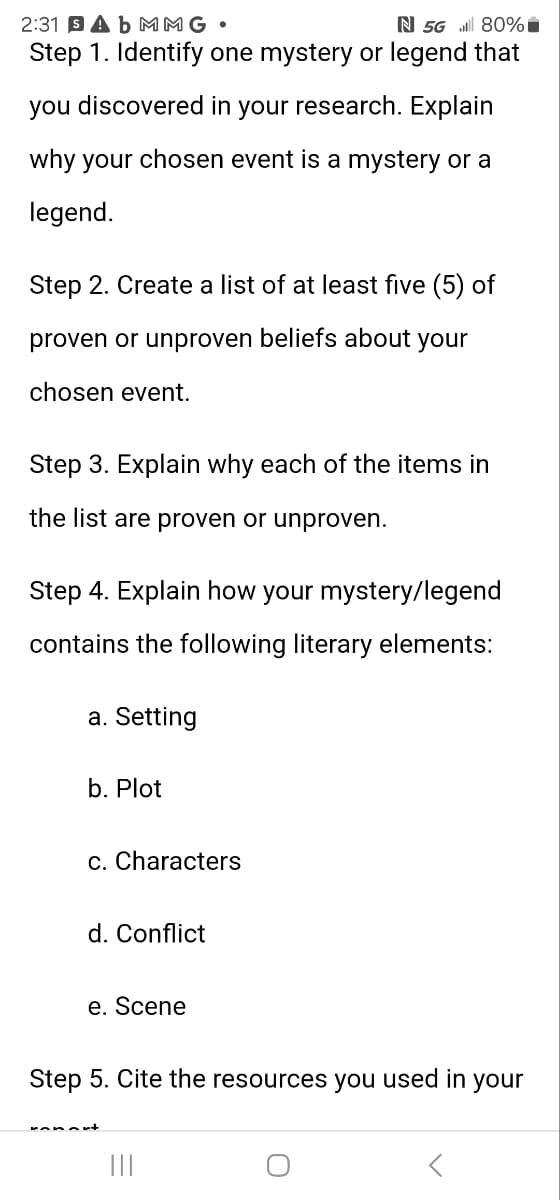 2:31 Ab MMG •
N 5G 80%
Step 1. Identify one mystery or legend that
you discovered in your research. Explain
why your chosen event is a mystery or a
legend.
Step 2. Create a list of at least five (5) of
proven or unproven beliefs about your
chosen event.
Step 3. Explain why each of the items in
the list are proven or unproven.
Step 4. Explain how your mystery/legend
contains the following literary elements:
a. Setting
b. Plot
c. Characters
d. Conflict
e. Scene
Step 5. Cite the resources you used in your
О