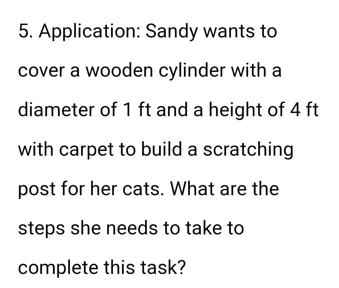 5. Application: Sandy wants to
cover a wooden cylinder with
diameter of 1 ft and a height of 4 ft
with carpet to build a scratching
post for her cats. What are the
steps she needs to take to
complete this task?