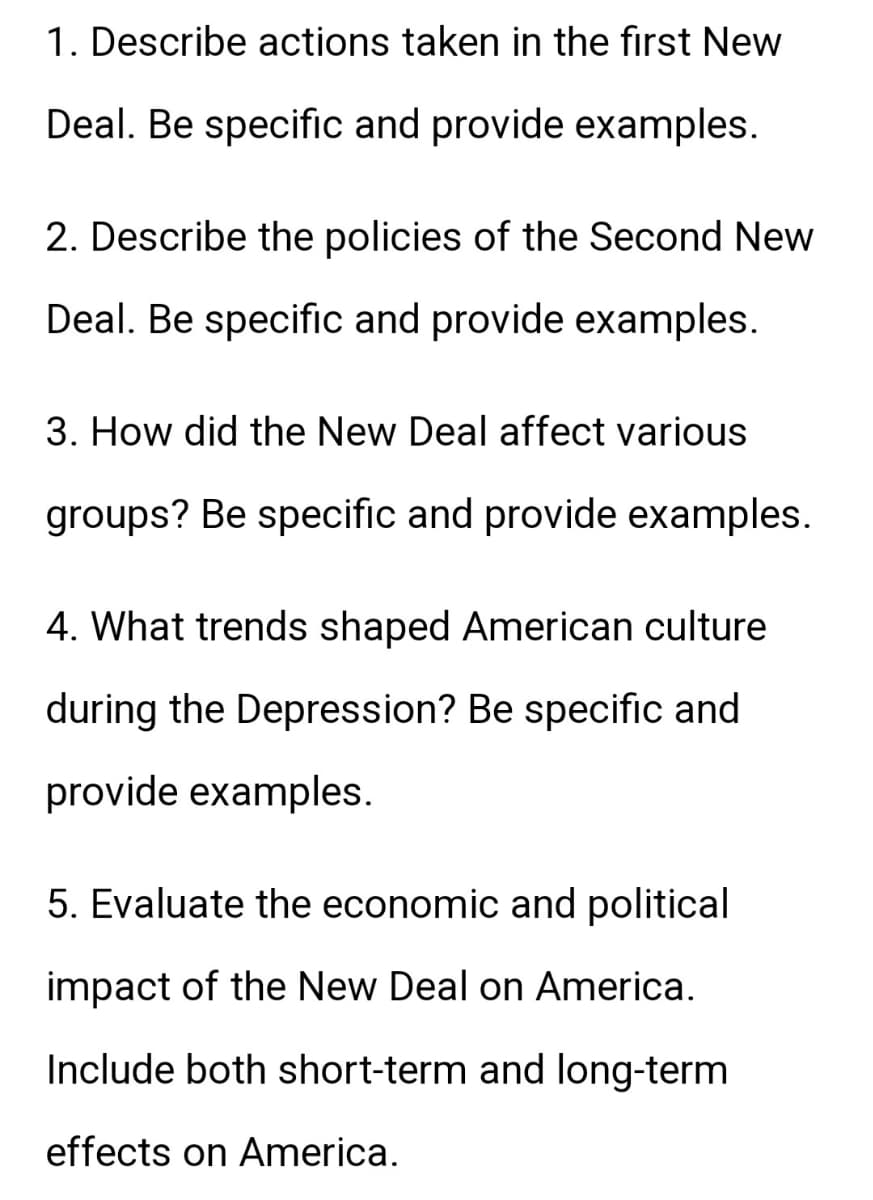 1. Describe actions taken in the first New
Deal. Be specific and provide examples.
2. Describe the policies of the Second New
Deal. Be specific and provide examples.
3. How did the New Deal affect various
groups? Be specific and provide examples.
4. What trends shaped American culture
during the Depression? Be specific and
provide examples.
5. Evaluate the economic and political
impact of the New Deal on America.
Include both short-term and long-term
effects on America.
