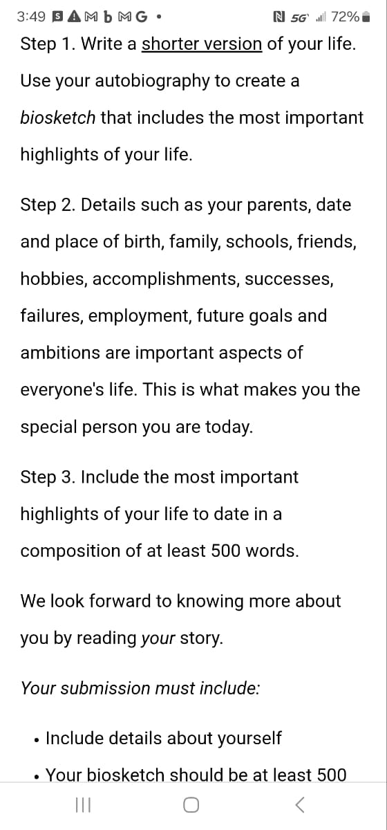 3:49 SAMb MG.
N 5G.72%
Step 1. Write a shorter version of your life.
Use your autobiography to create a
biosketch that includes the most important
highlights of your life.
Step 2. Details such as your parents, date
and place of birth, family, schools, friends,
hobbies, accomplishments, successes,
failures, employment, future goals and
ambitions are important aspects of
everyone's life. This is what makes you the
special person you are today.
Step 3. Include the most important
highlights of your life to date in a
composition of at least 500 words.
We look forward to knowing more about
you by reading your story.
Your submission must include:
• Include details about yourself
•
Your biosketch should be at least 500