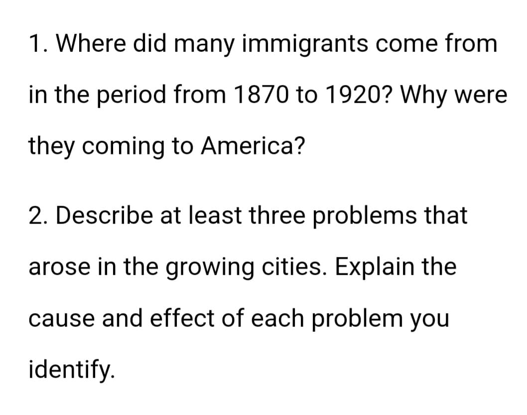 1. Where did many immigrants come from
in the period from 1870 to 1920? Why were
they coming to America?
2. Describe at least three problems that
arose in the growing cities. Explain the
cause and effect of each problem you
identify.