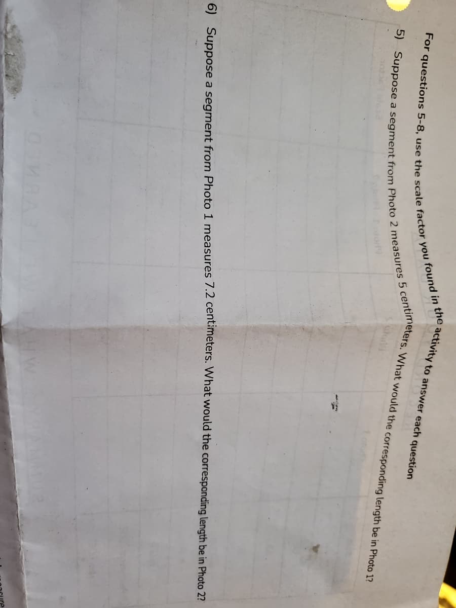 activity to answer each question
Loto19
6) Suppose a segment from Photo 1 measures 7.2 centimeters. What would the corresponding length be in Photo 2n
For 5-8, use the scale factor you found in the;
