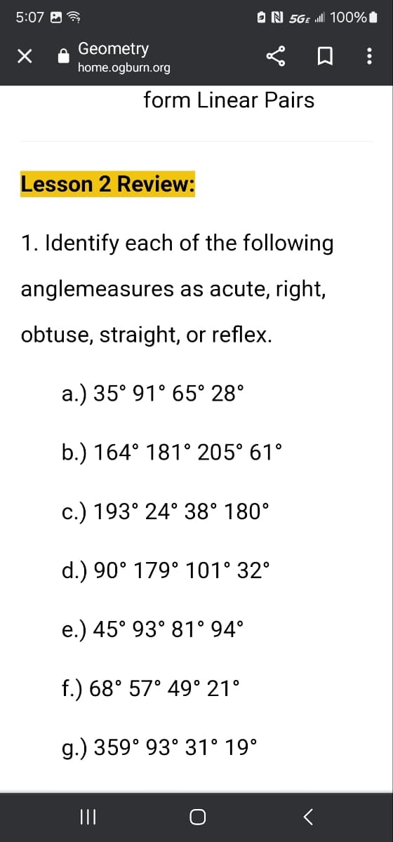 5:07
Geometry
home.ogburn.org
Lesson 2 Review:
form Linear Pairs
1. Identify each of the following
anglemeasures as acute, right,
obtuse, straight, or reflex.
a.) 35° 91° 65° 28°
b.) 164° 181° 205° 61°
c.) 193° 24° 38° 180°
d.) 90° 179° 101° 32°
e.) 45° 93° 81° 94°
N 5GE 100%
f.) 68° 57° 49° 21°
g.) 359° 93° 31° 19°
|||