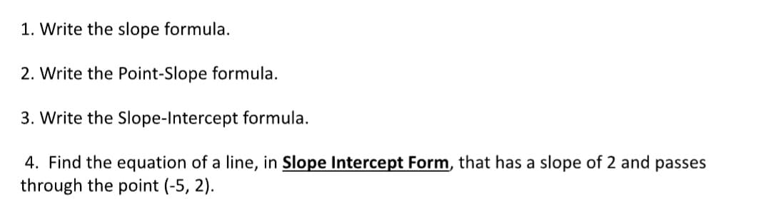 1. Write the slope formula.
2. Write the Point-Slope formula.
3. Write the Slope-Intercept formula.
4. Find the equation of a line, in Slope Intercept Form, that has a slope of 2 and passes
through the point (-5, 2).