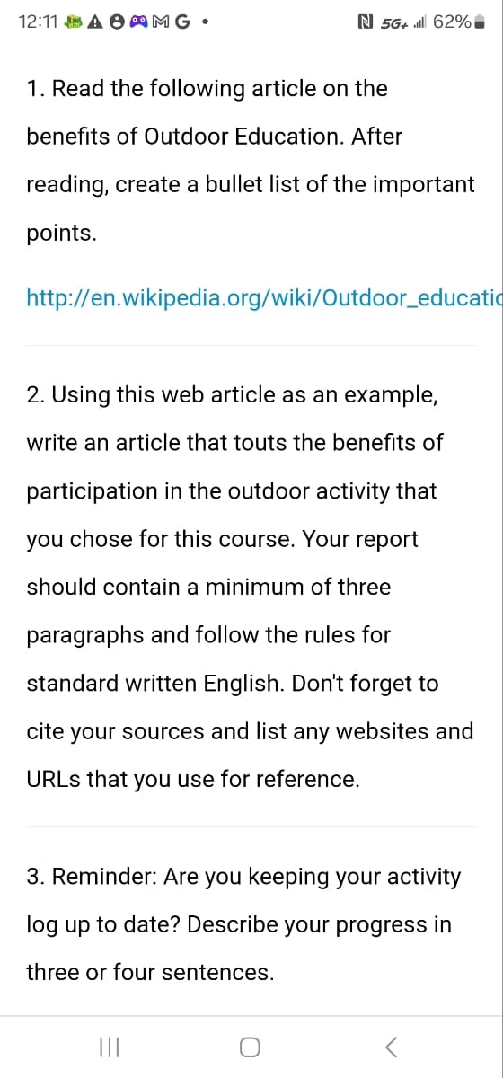 12:11 A AMG⚫
N 5G+ill 62%
1. Read the following article on the
benefits of Outdoor Education. After
reading, create a bullet list of the important
points.
http://en.wikipedia.org/wiki/Outdoor_educatio
2. Using this web article as an example,
write an article that touts the benefits of
participation in the outdoor activity that
you chose for this course. Your report
should contain a minimum of three
paragraphs and follow the rules for
standard written English. Don't forget to
cite your sources and list any websites and
URLs that you use for reference.
3. Reminder: Are you keeping your activity
log up to date? Describe your progress in
three or four sentences.
|||