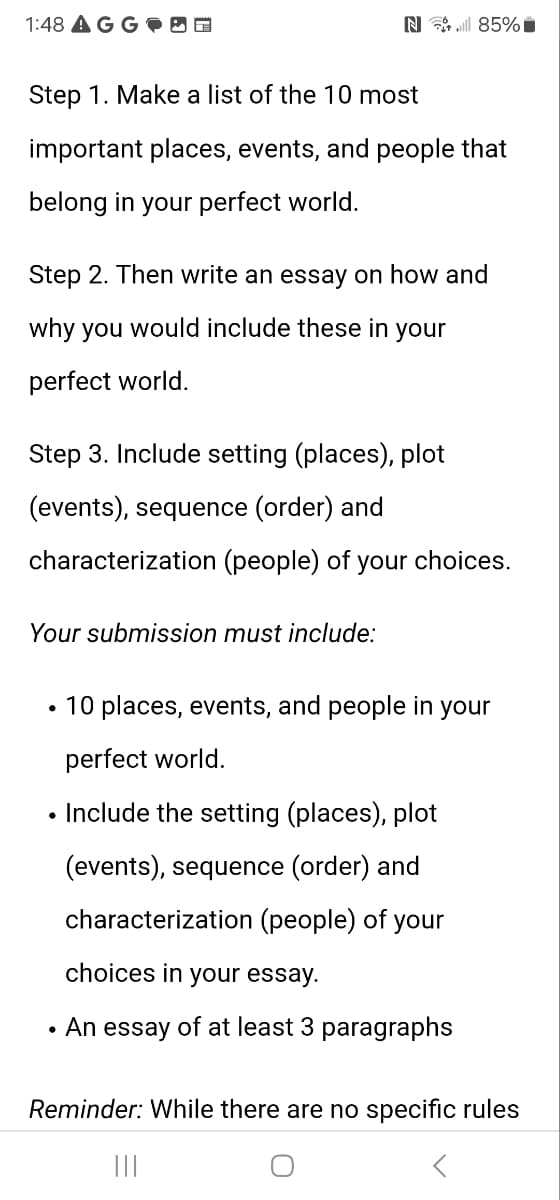 1:48 AGG
N85%
Step 1. Make a list of the 10 most
important places, events, and people that
belong in your perfect world.
Step 2. Then write an essay on how and
why you would include these in your
perfect world.
Step 3. Include setting (places), plot
(events), sequence (order) and
characterization (people) of your choices.
Your submission must include:
• 10 places, events, and people in your
perfect world.
• Include the setting (places), plot
(events), sequence (order) and
characterization (people) of your
choices in your essay.
• An essay of at least 3 paragraphs
Reminder: While there are no specific rules
|||