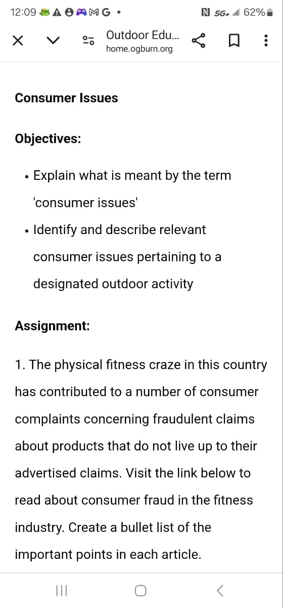 12:09 AMG.
く
Outdoor Edu...
home.ogburn.org
N 5G+ il 62%
☐
Consumer Issues
Objectives:
•
Explain what is meant by the term
'consumer issues'
• Identify and describe relevant
consumer issues pertaining to a
designated outdoor activity
Assignment:
1. The physical fitness craze in this country
has contributed to a number of consumer
complaints concerning fraudulent claims
about products that do not live up to their
advertised claims. Visit the link below to
read about consumer fraud in the fitness
industry. Create a bullet list of the
important points in each article.
|||