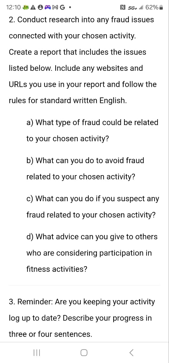 12:10 AMG •
N 5G+ 62%
2. Conduct research into any fraud issues
connected with your chosen activity.
Create a report that includes the issues
listed below. Include any websites and
URLs you use in your report and follow the
rules for standard written English.
a) What type of fraud could be related
to your chosen activity?
b) What can you do to avoid fraud
related to your chosen activity?
c) What can you do if you suspect any
fraud related to your chosen activity?
d) What advice can you give to others
who are considering participation in
fitness activities?
3. Reminder: Are you keeping your activity
log up to date? Describe your progress in
three or four sentences.
|||