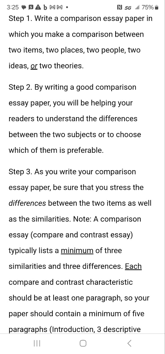 3:25 Ab MM⚫
₪ 5G 75%
Step 1. Write a comparison essay paper in
which you make a comparison between
two items, two places, two people, two
ideas, or two theories.
Step 2. By writing a good comparison
essay paper, you will be helping your
readers to understand the differences
between the two subjects or to choose
which of them is preferable.
Step 3. As you write your comparison
essay paper, be sure that you stress the
differences between the two items as well
as the similarities. Note: A comparison
essay (compare and contrast essay)
typically lists a minimum of three
similarities and three differences. Each
compare and contrast characteristic
should be at least one paragraph, so your
paper should contain a minimum of five
paragraphs (Introduction, 3 descriptive