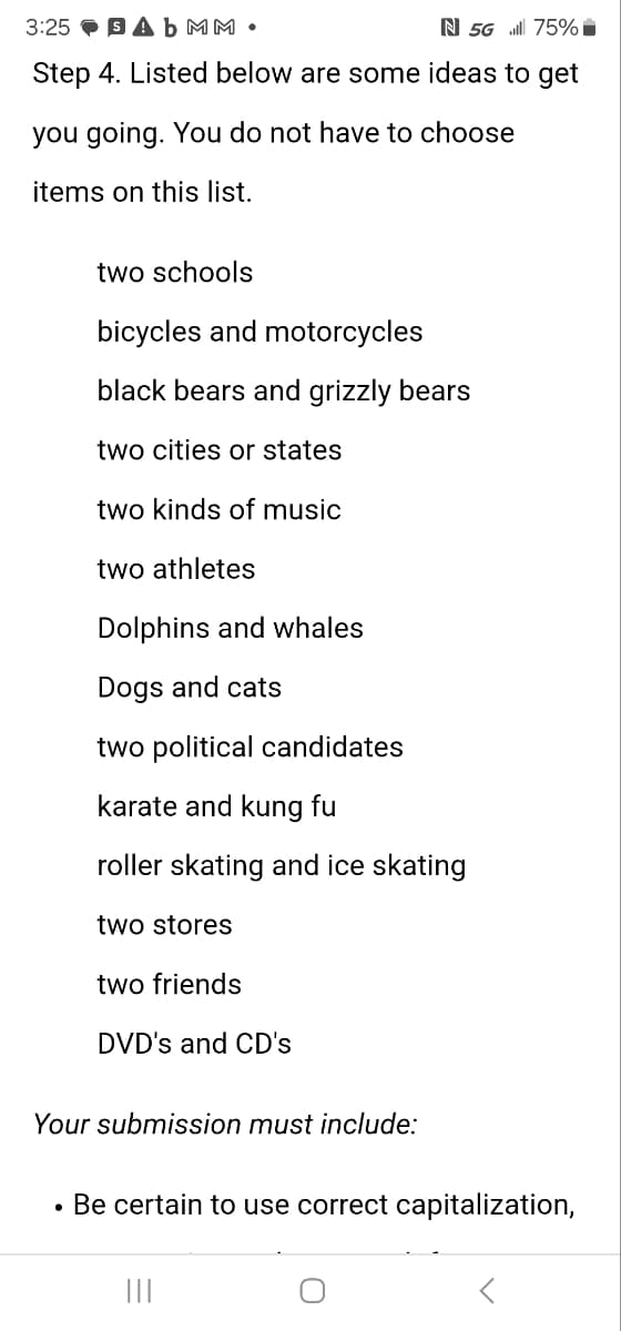 3:25 Ab MM •
N 5G 75%
Step 4. Listed below are some ideas to get
you going. You do not have to choose
items on this list.
two schools
bicycles and motorcycles
black bears and grizzly bears
two cities or states
two kinds of music
two athletes
Dolphins and whales
Dogs and cats
two political candidates
karate and kung fu
roller skating and ice skating
two stores
two friends
DVD's and CD's
Your submission must include:
•
Be certain to use correct capitalization,
|||