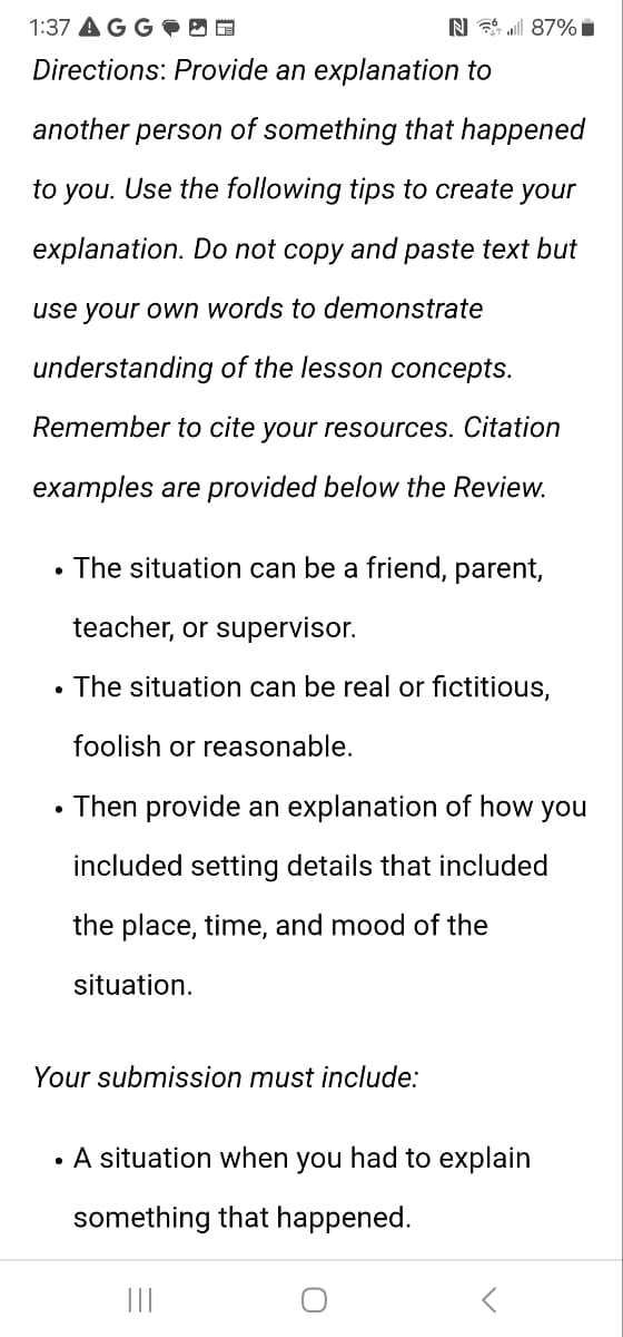 1:37 AGG
N87%
Directions: Provide an explanation to
another person of something that happened
to you. Use the following tips to create your
explanation. Do not copy and paste text but
use your own words to demonstrate
understanding of the lesson concepts.
Remember to cite your resources. Citation
examples are provided below the Review.
•
•
The situation can be a friend, parent,
teacher, or supervisor.
The situation can be real or fictitious,
foolish or reasonable.
• Then provide an explanation of how you
included setting details that included
the place, time, and mood of the
situation.
Your submission must include:
⚫. A situation when you had to explain
something that happened.
|||