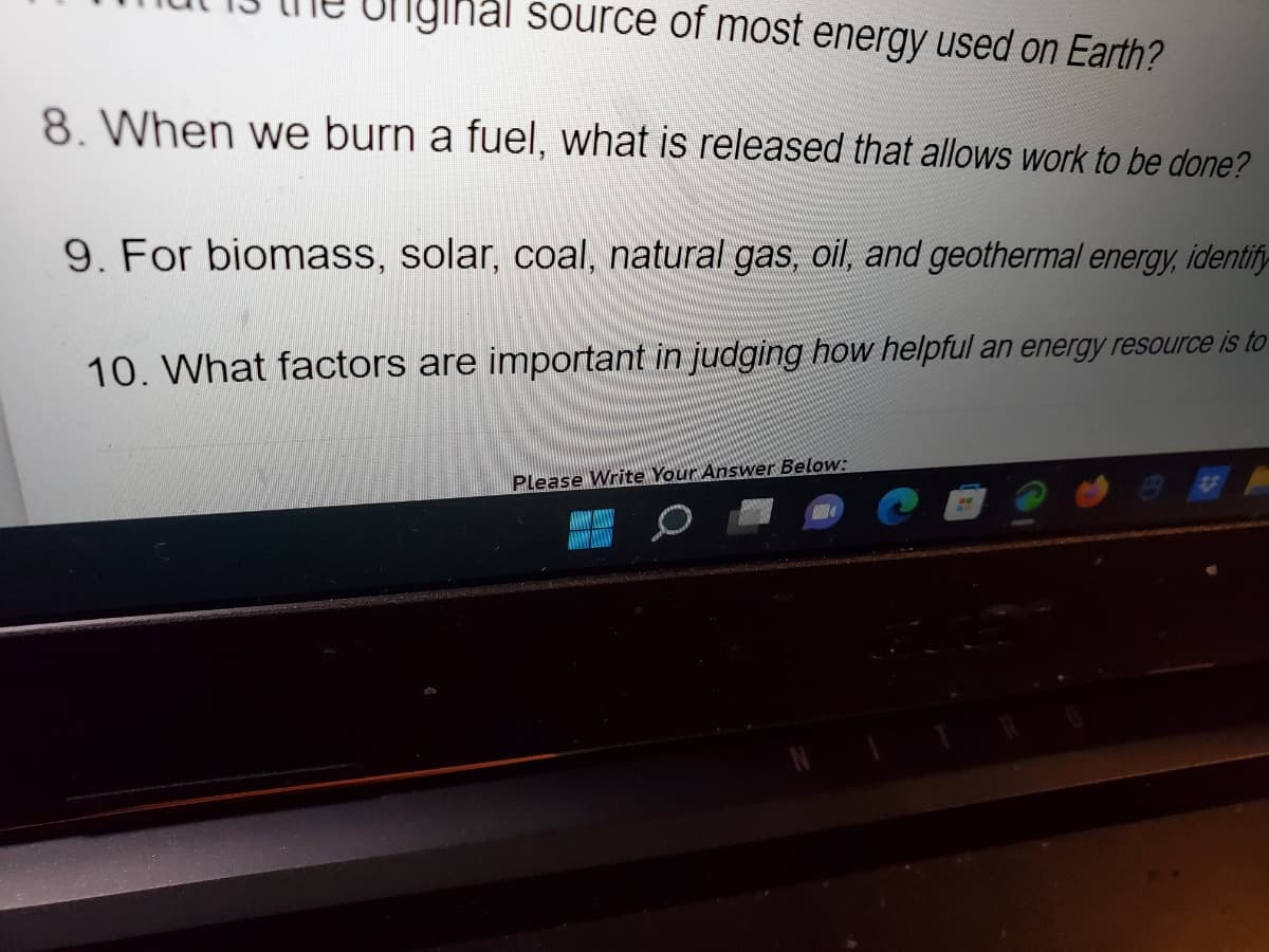 Uniginal source of most energy used on Earth?
8. When we burn a fuel, what is released that allows work to be done?
9. For biomass, solar, coal, natural gas, oil, and geothermal energy, identify
10. What factors are important in judging how helpful an energy resource is to
Please Write Your Answer Below: