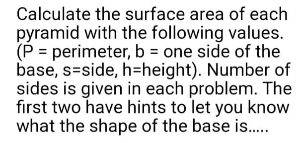 Calculate the surface area of each
pyramid with the following values.
(P = perimeter, b = one side of the
base, s-side, h-height). Number of
sides is given in each problem. The
first two have hints to let you know
what the shape of the base is.....