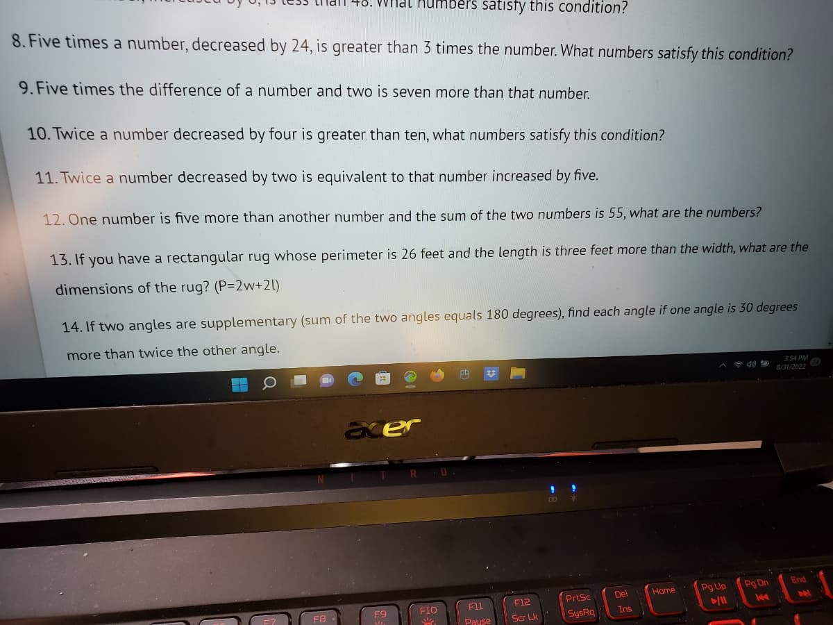 than 48. What numbers satisfy this condition?
8. Five times a number, decreased by 24, is greater than 3 times the number. What numbers satisfy this condition?
9. Five times the difference of a number and two is seven more than that number.
10. Twice a number decreased by four is greater than ten, what numbers satisfy this condition?
11. Twice a number decreased by two is equivalent to that number increased by five.
12. One number is five more than another number and the sum of the two numbers is 55, what are the numbers?
13. If you have a rectangular rug whose perimeter is 26 feet and the length is three feet more than the width, what are the
dimensions of the rug? (P=2w+2l)
14. If two angles are supplementary (sum of the two angles equals 180 degrees), find each angle if one angle is 30 degrees
more than twice the other angle.
F8.
acer
F9
F10
W
F11
Pause
F12
Scr Lk
PrtSc
SysRa
Del
Ins
Home
Pg Up
►/11
Pg Dn
14
3:54 PM
8/31/2022
End
M