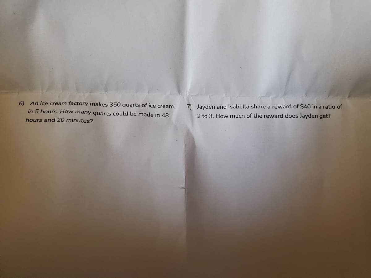 6) An ice cream factory makes 350 quarts of ice cream
7) Jayden and Isabella share a reward of $40 in a ratio of
in 5 hours. How many quarts could be made in 48
2 to 3. How much of the reward does Jayden get?
hours and 20 minutes?
