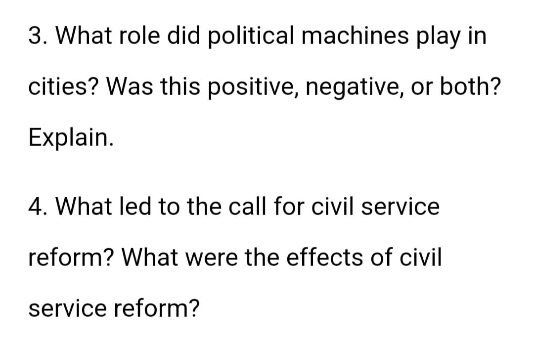 3. What role did political machines play in
cities? Was this positive, negative, or both?
Explain.
4. What led to the call for civil service
reform? What were the effects of civil
service reform?