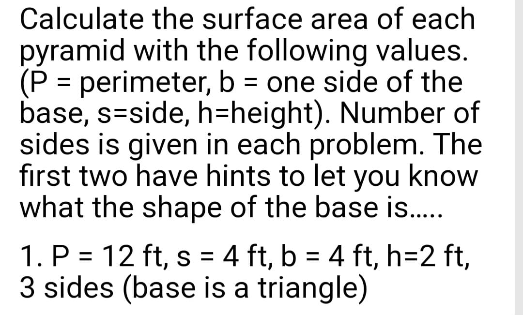 Calculate the surface area of each
pyramid with the following values.
(P = perimeter, b = one side of the
base, s=side, h=height). Number of
sides is given in each problem. The
first two have hints to let you know
what the shape of the base is.....
1. P = 12 ft, s = 4 ft, b = 4 ft, h=2 ft,
3 sides (base is a triangle)