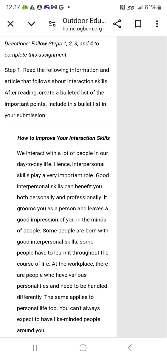 12:17 SA AMG.
く
Outdoor Edu...
home.ogburn.org
Directions: Follow Steps 1, 2, 3, and 4 to
complete this assignment.
Step 1. Read the following information and
article that follows about interaction skills.
After reading, create a bulleted list of the
important points. Include this bullet list in
your submission.
How to Improve Your Interaction Skills
We interact with a lot of people in our
day-to-day life. Hence, interpersonal
skills play a very important role. Good
interpersonal skills can benefit you
both personally and professionally. It
grooms you as a person and leaves a
good impression of you in the minds
of people. Some people are born with
good interpersonal skills; some
people have to learn it throughout the
course of life. At the workplace, there
are people who have various
personalities and need to be handled
differently. The same applies to
personal life too. You can't always
expect to have like-minded people
around you.
|||
N 5G 61%
☐ ⠀